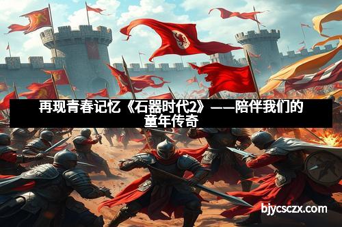 再现青春记忆《石器时代2》——陪伴我们的童年传奇